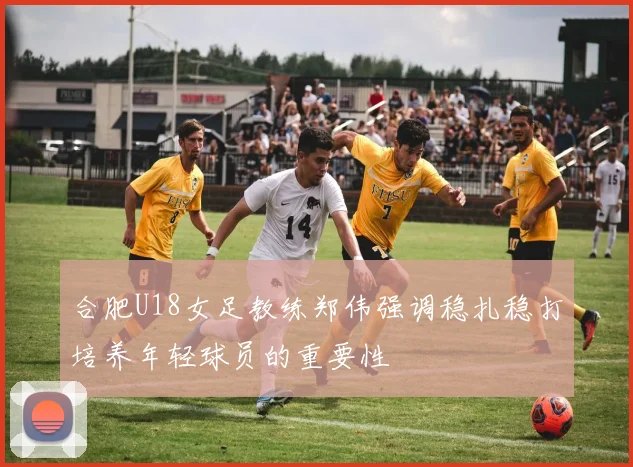 合肥U18女足教练郑伟强调稳扎稳打培养年轻球员的重要性