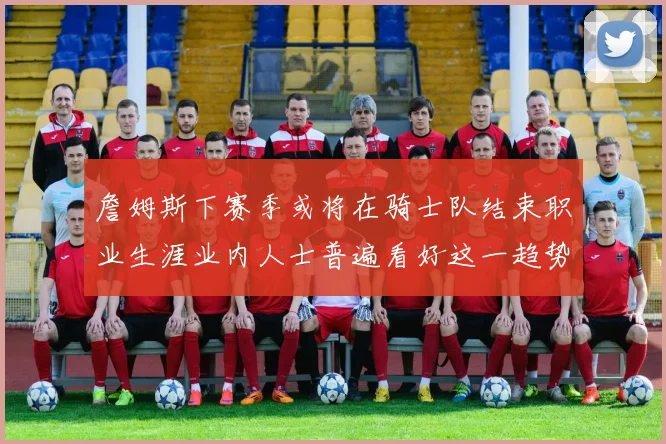 詹姆斯下赛季或将在骑士队结束职业生涯业内人士普遍看好这一趋势