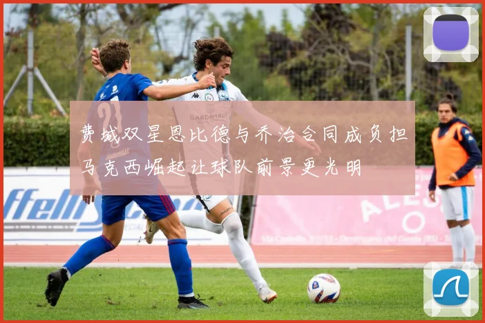 费城双星恩比德与乔治合同成负担马克西崛起让球队前景更光明