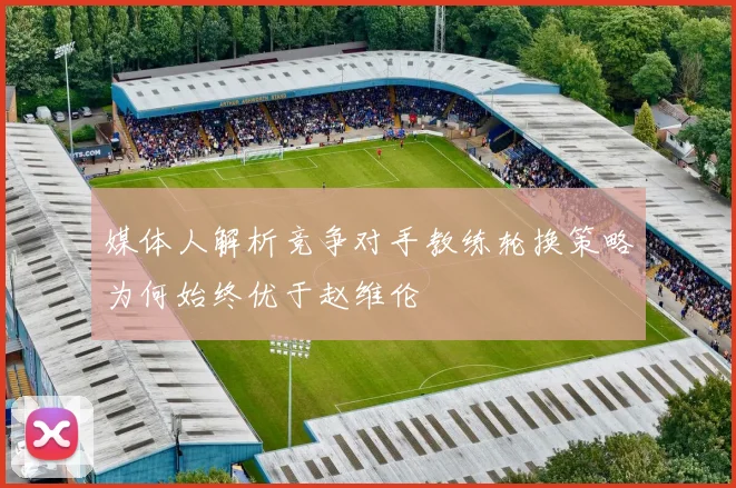 媒体人解析竞争对手教练轮换策略为何始终优于赵维伦