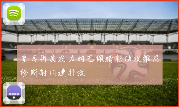 皇马再度发力姆巴佩精彩助攻维尼修斯射门遭扑救
