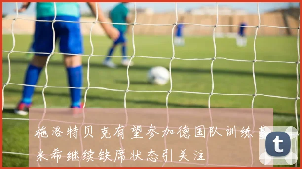 施洛特贝克有望参加德国队训练基米希继续缺席状态引关注