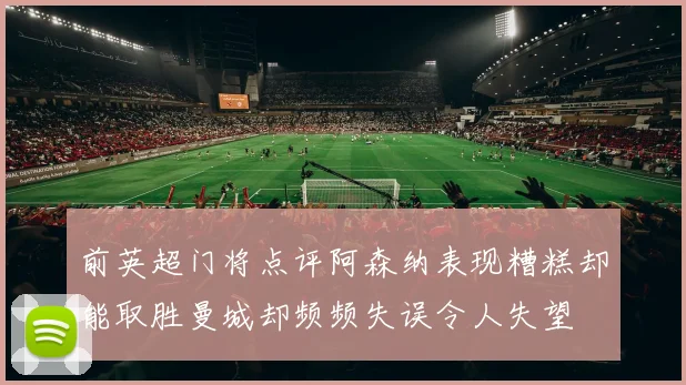 前英超门将点评阿森纳表现糟糕却能取胜曼城却频频失误令人失望