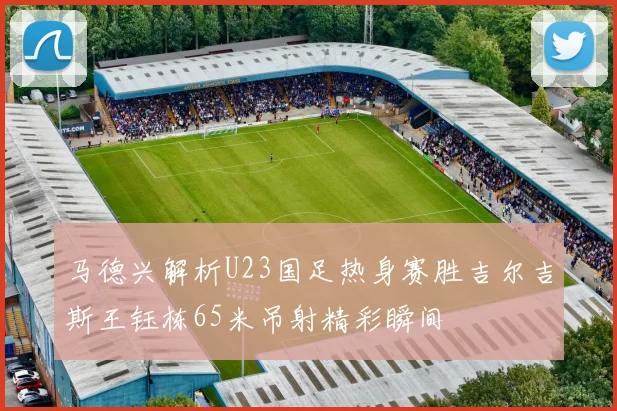 马德兴解析U23国足热身赛胜吉尔吉斯王钰栋65米吊射精彩瞬间