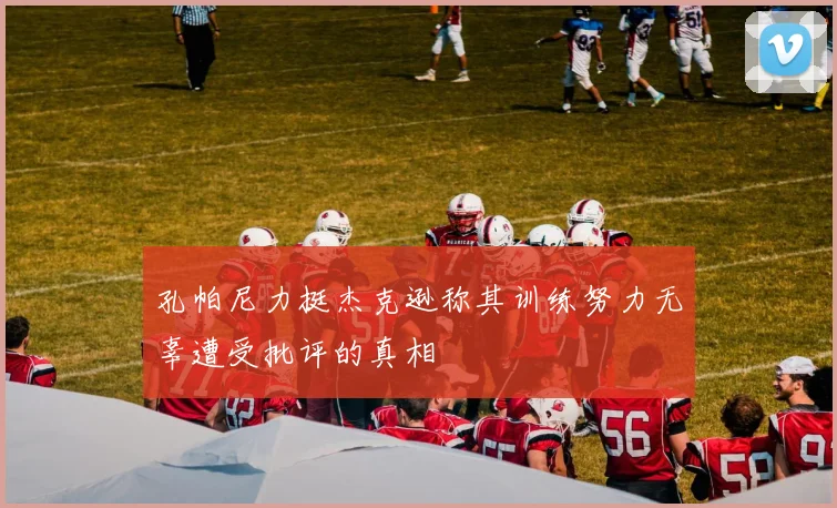 孔帕尼力挺杰克逊称其训练努力无辜遭受批评的真相