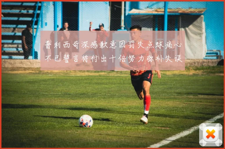 普利西奇深感歉意因罚失点球痛心不已誓言将付出十倍努力弥补失误
