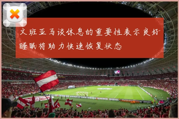文班亚马谈休息的重要性表示良好睡眠将助力快速恢复状态