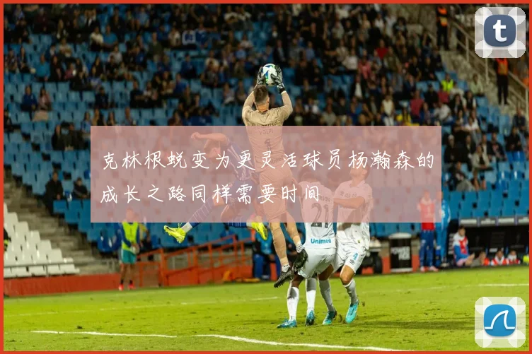 克林根蜕变为更灵活球员杨瀚森的成长之路同样需要时间