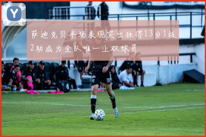 萨迪克贝半场表现突出独得13分1板2助成为全队唯一上双球员