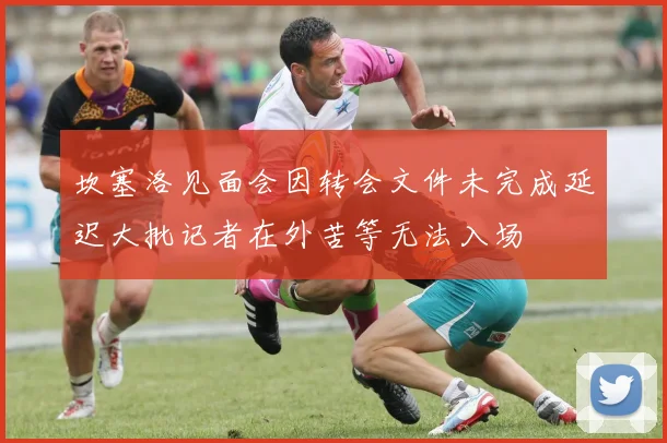 坎塞洛见面会因转会文件未完成延迟大批记者在外苦等无法入场