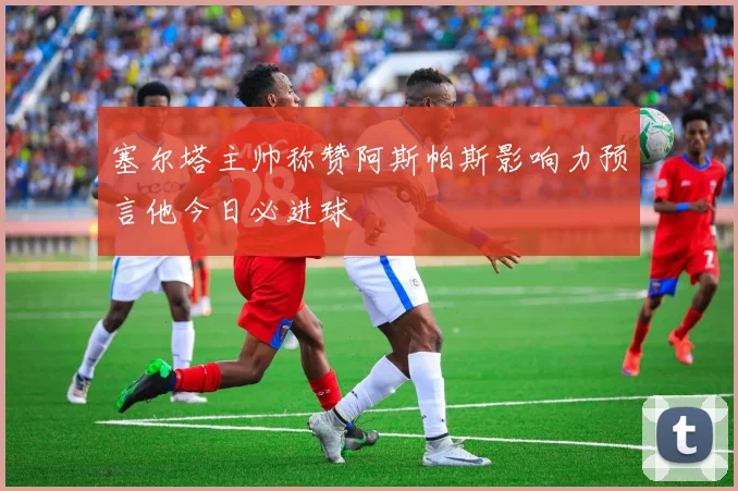 塞尔塔主帅称赞阿斯帕斯影响力预言他今日必进球