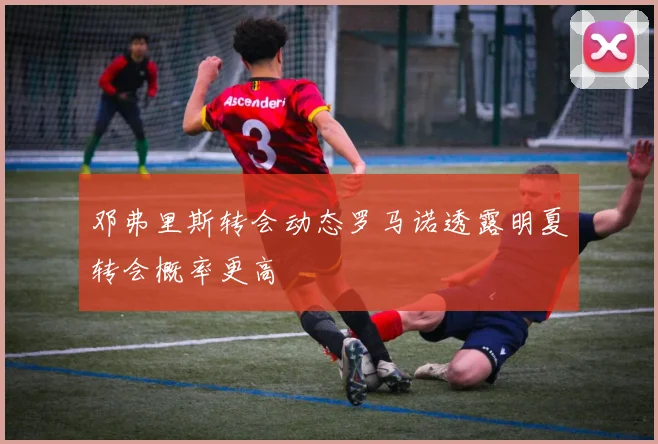 邓弗里斯转会动态罗马诺透露明夏转会概率更高