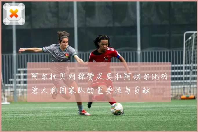 阿尔托贝利称赞皮奥和阿切尔比对意大利国家队的重要性与贡献