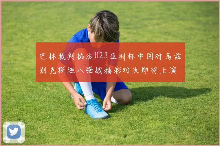 巴林裁判执法U23亚洲杯中国对乌兹别克斯坦八强战精彩对决即将上演