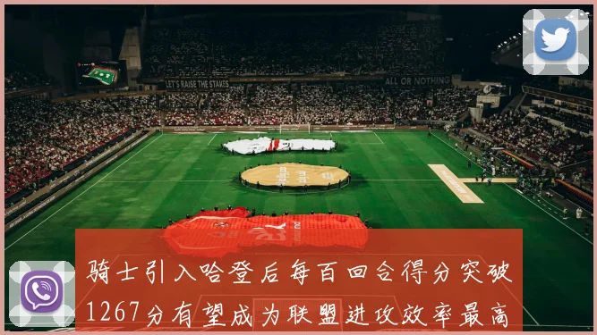 骑士引入哈登后每百回合得分突破1267分有望成为联盟进攻效率最高球队