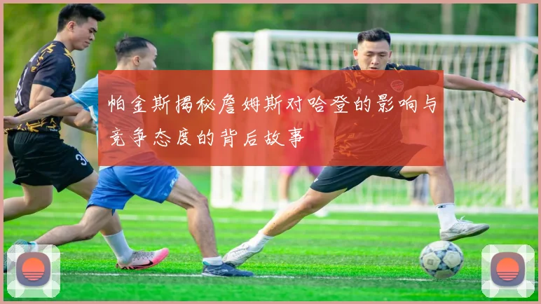 帕金斯揭秘詹姆斯对哈登的影响与竞争态度的背后故事