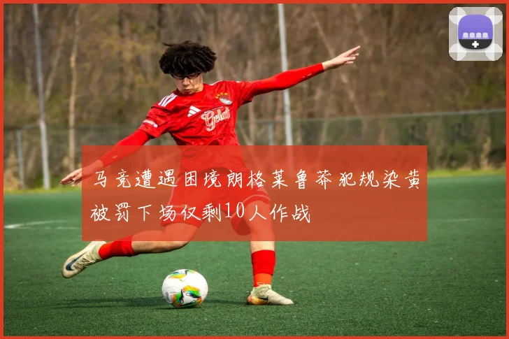 马竞遭遇困境朗格莱鲁莽犯规染黄被罚下场仅剩10人作战