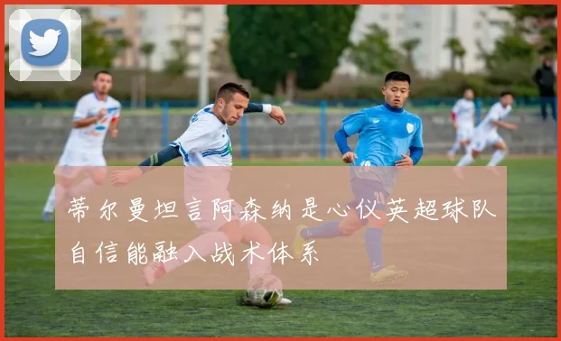 蒂尔曼坦言阿森纳是心仪英超球队自信能融入战术体系