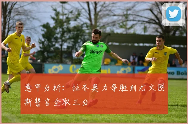 意甲分析：拉齐奥力争胜利尤文图斯誓言全取三分