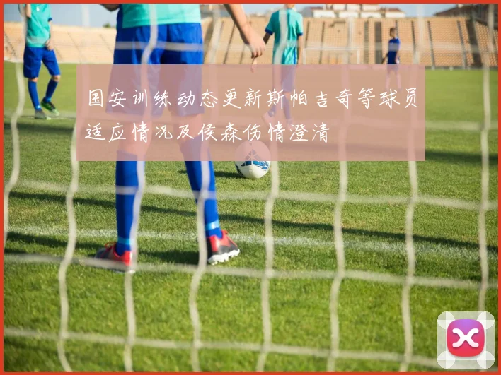 国安训练动态更新斯帕吉奇等球员适应情况及侯森伤情澄清