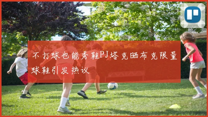 不打球也能秀鞋PJ塔克晒布克限量球鞋引发热议