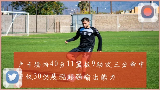 卢卡场均40分11篮板9助攻三分命中率仅30仍展现超强输出能力