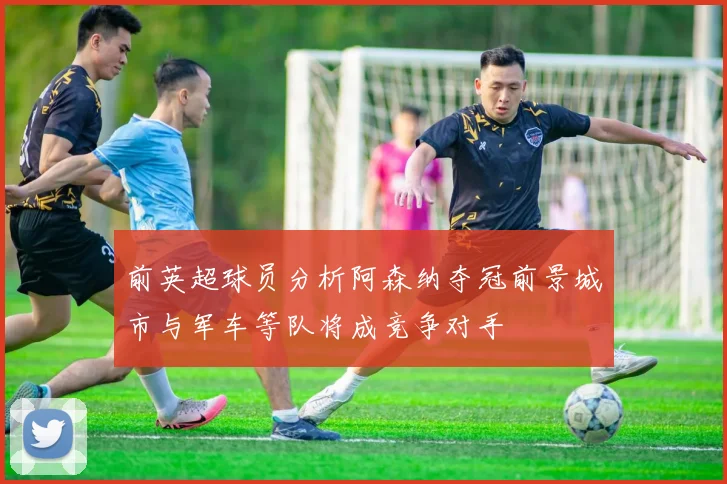 前英超球员分析阿森纳夺冠前景城市与军车等队将成竞争对手