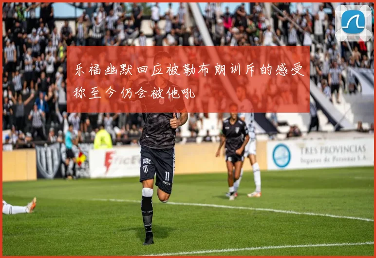 乐福幽默回应被勒布朗训斥的感受称至今仍会被他吼