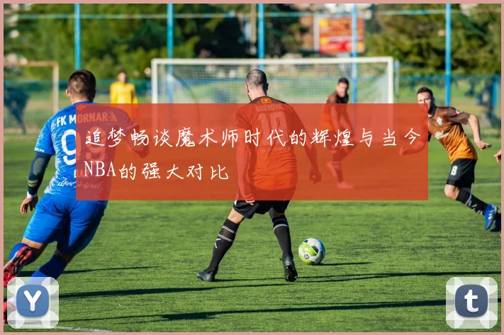 追梦畅谈魔术师时代的辉煌与当今NBA的强大对比