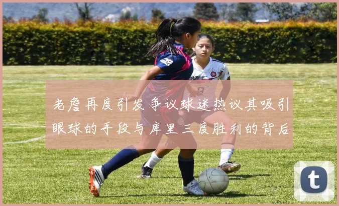 老詹再度引发争议球迷热议其吸引眼球的手段与库里三度胜利的背后原因