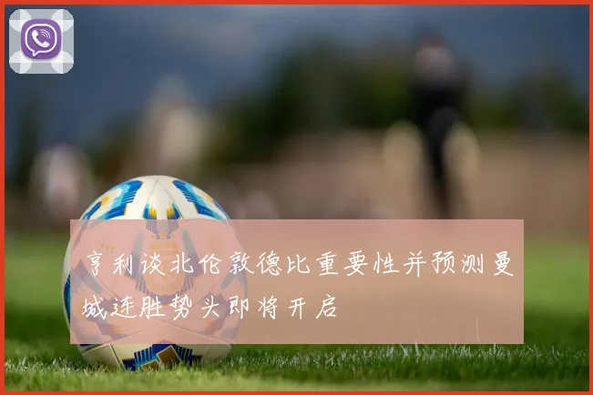 亨利谈北伦敦德比重要性并预测曼城连胜势头即将开启