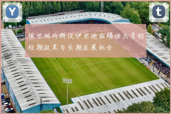 埃尔纳内斯谈伊尔迪兹踢伪九号的短期效果与长期发展机会