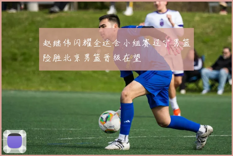 赵继伟闪耀全运会小组赛辽宁男篮险胜北京男篮晋级在望