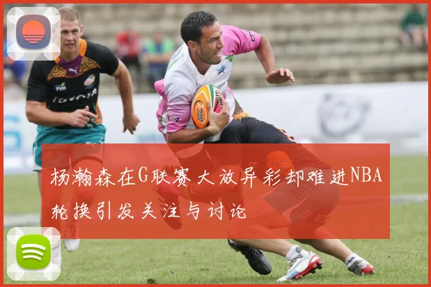 杨瀚森在G联赛大放异彩却难进NBA轮换引发关注与讨论