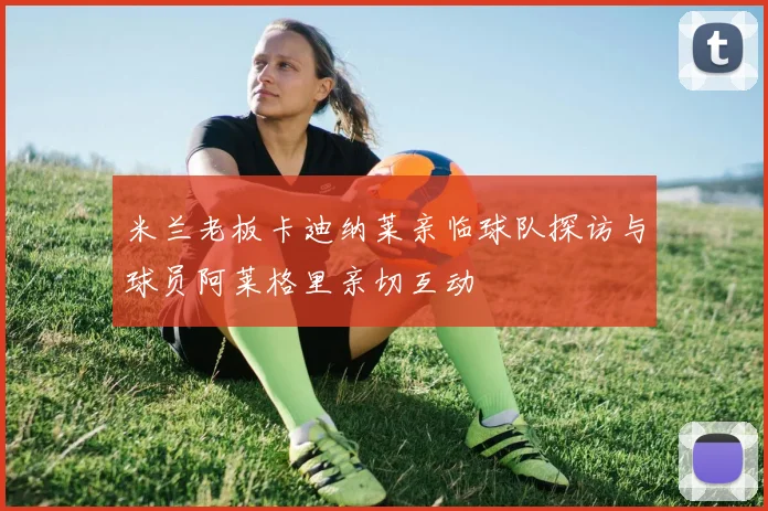 米兰老板卡迪纳莱亲临球队探访与球员阿莱格里亲切互动